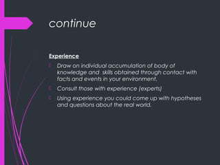 continue
Experience
 Draw on individual accumulation of body of
knowledge and skills obtained through contact with
facts and events in your environment.
 Consult those with experience (experts)
 Using experience you could come up with hypotheses
and questions about the real world.
 