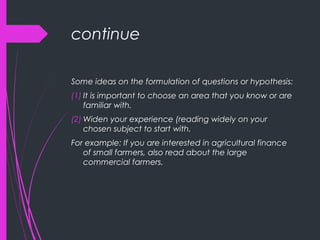 continue
Some ideas on the formulation of questions or hypothesis:
(1) It is important to choose an area that you know or are
familiar with.
(2) Widen your experience (reading widely on your
chosen subject to start with.
For example: If you are interested in agricultural finance
of small farmers, also read about the large
commercial farmers.
 