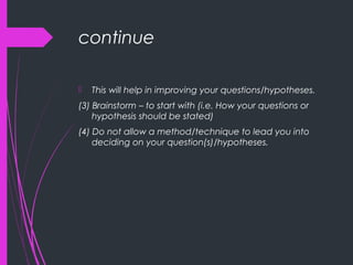 continue
 This will help in improving your questions/hypotheses.
(3) Brainstorm – to start with (i.e. How your questions or
hypothesis should be stated)
(4) Do not allow a method/technique to lead you into
deciding on your question(s)/hypotheses.
 
