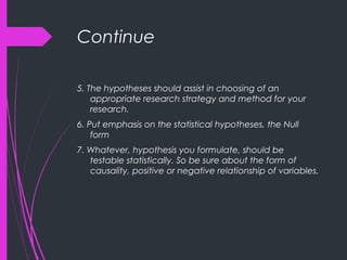 Continue
5. The hypotheses should assist in choosing of an
appropriate research strategy and method for your
research.
6. Put emphasis on the statistical hypotheses, the Null
form
7. Whatever, hypothesis you formulate, should be
testable statistically. So be sure about the form of
causality, positive or negative relationship of variables.
 