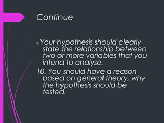 Continue
9. Your hypothesis should clearly
state the relationship between
two or more variables that you
intend to analyse.
10. You should have a reason
based on general theory, why
the hypothesis should be
tested.
 