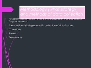 Methodology (what strategy)
and methods of data collection
 Research strategy refers to the general approach that you choose
for your research.
 The traditional strategies used in collection of data include:
1. Case study
2. Survey
3. Experiments
 