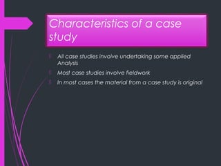 Characteristics of a case
study
 All case studies involve undertaking some applied
Analysis
 Most case studies involve fieldwork
 In most cases the material from a case study is original
 