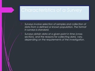 Characteristics of a Survey
 Surveys involve selection of samples and collection of
data from a defined or known population. The format
in surveys is standard.
 Surveys obtain data at a given point in time (cross-
section), and the reasons for collecting data, vary,
depending on the requirements of the investigation.
 