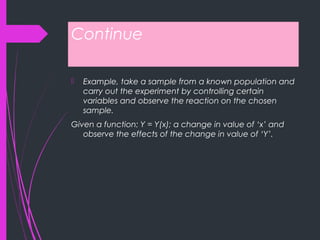 Continue
 Example, take a sample from a known population and
carry out the experiment by controlling certain
variables and observe the reaction on the chosen
sample.
Given a function: Y = Y(x); a change in value of ‘x’ and
observe the effects of the change in value of ‘Y’.
 