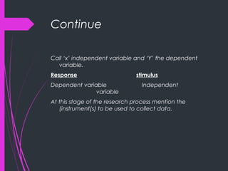 Continue
Call ‘x’ independent variable and ‘Y’ the dependent
variable.
Response stimulus
Dependent variable Independent
variable
At this stage of the research process mention the
(instrument(s) to be used to collect data.
 