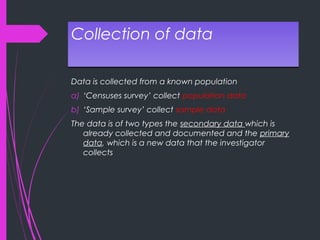 Collection of dataCollection of data
Data is collected from a known population
a) ‘Censuses survey’ collect population data
b) ‘Sample survey’ collect sample data
The data is of two types the secondary data which is
already collected and documented and the primary
data, which is a new data that the investigator
collects
 