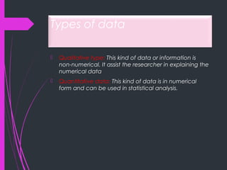 Types of data
 Qualitative type: This kind of data or information is
non-numerical. It assist the researcher in explaining the
numerical data
 Quantitative data: This kind of data is in numerical
form and can be used in statistical analysis.
 