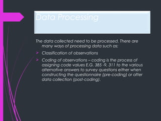 Data Processing
The data collected need to be processed. There are
many ways of processing data such as:
 Classification of observations
 Coding of observations – coding is the process of
assigning code values E.G. 385 -9, 311 to the various
alternative answers to survey questions either when
constructing the questionnaire (pre-coding) or after
data collection (post-coding).
 