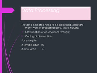 Data Processing
The data collected need to be processed. There are
many ways of processing data, these include:
 Classification of observations through;
 Coding of observations
For example:
If female adult 02
If male adult 01
 