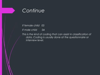 Continue
If female child 03
If male child 04
This is the kind of coding that can assist in classification of
data. Coding is usually done at the questionnaire or
interview level.
 