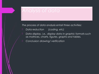 Analysis of data
The process of data analysis entail three activities:
 Data reduction (coding, etc)
 Data display, i.e., display data in graphic formats such
as matrices, charts, figures, graphs and tables.
 Conclusion drawing/ verification
 