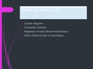 Dealing with data
 Scatter diagrams
 Correlation Analysis
 Regression Analysis (linear relationships)
 Other statistical tests of hypotheses.
 