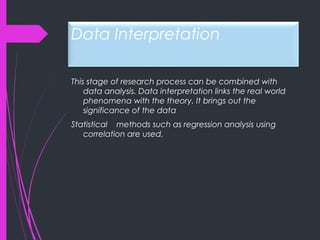 Data Interpretation
This stage of research process can be combined with
data analysis. Data interpretation links the real world
phenomena with the theory. It brings out the
significance of the data
Statistical methods such as regression analysis using
correlation are used.
 