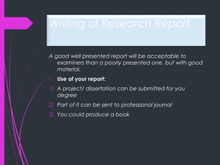 Writing of Research Report
A good well presented report will be acceptable to
examiners than a poorly presented one, but with good
material.
 Use of your report:
1) A project/ dissertation can be submitted for you
degree
2) Part of it can be sent to professional journal
3) You could produce a book
 