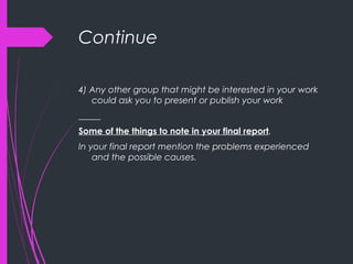 Continue
4) Any other group that might be interested in your work
could ask you to present or publish your work
_____
Some of the things to note in your final report.
In your final report mention the problems experienced
and the possible causes.
 
