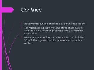 Continue
 Review other surveys or finished and published reports
 The report should state the objectives of the project
and the whole research process leading to the final
conclusion
 Indicate your contribution to the subject or discipline.
What is the importance of your results to the policy
maker.
 