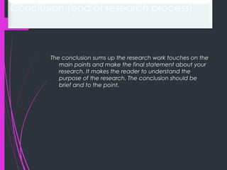 Conclusion (end of research process)
The conclusion sums up the research work touches on the
main points and make the final statement about your
research. It makes the reader to understand the
purpose of the research. The conclusion should be
brief and to the point.
 