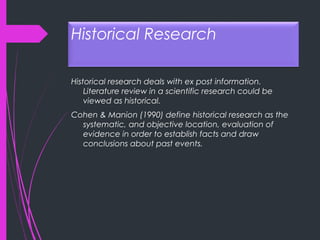 Historical Research
Historical research deals with ex post information.
Literature review in a scientific research could be
viewed as historical.
Cohen & Manion (1990) define historical research as the
systematic, and objective location, evaluation of
evidence in order to establish facts and draw
conclusions about past events.
 