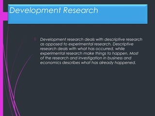 Development Research
 Development research deals with descriptive research
as opposed to experimental research. Descriptive
research deals with what has occurred, while
experimental research make things to happen. Most
of the research and investigation in business and
economics describes what has already happened.
 