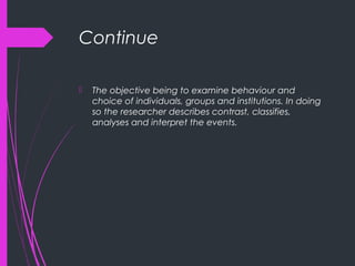 Continue
 The objective being to examine behaviour and
choice of individuals, groups and institutions. In doing
so the researcher describes contrast, classifies,
analyses and interpret the events.
 
