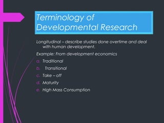 Terminology of
Developmental Research
Longitudinal – describe studies done overtime and deal
with human development.
Example: From development economics
a. Traditional
b. Transitional
c. Take – off
d. Maturity
e. High Mass Consumption
 