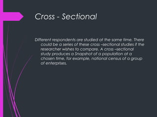Cross - Sectional
Different respondents are studied at the same time. There
could be a series of these cross –sectional studies if the
researcher wishes to compare. A cross –sectional
study produces a Snapshot of a population at a
chosen time, for example, national census of a group
of enterprises.
 