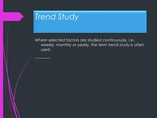 Trend Study
Where selected factors are studied continuously, i.e.,
weekly, monthly or yearly, the term trend study is often
used.
________
 