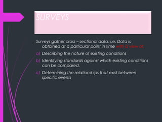 SURVEYS
Surveys gather cross – sectional data, i.e. Data is
obtained at a particular point in time with a view of:
a) Describing the nature of existing conditions
b) Identifying standards against which existing conditions
can be compared.
c) Determining the relationships that exist between
specific events
 