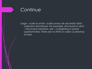 Continue
Large – scale or small – scale surveys all use similar data
collection techniques. For example, structured or semi
– structured interviews, self – completing or postal
questionnaires. There are no limits to cases covered by
surveys.
 