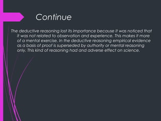 Continue
The deductive reasoning lost its importance because it was noticed that
it was not related to observation and experience. This makes it more
of a mental exercise. In the deductive reasoning empirical evidence
as a basis of proof is superseded by authority or mental reasoning
only. This kind of reasoning had and adverse effect on science.
 