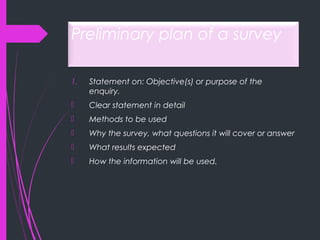 Preliminary plan of a survey
1. Statement on: Objective(s) or purpose of the
enquiry.
 Clear statement in detail
 Methods to be used
 Why the survey, what questions it will cover or answer
 What results expected
 How the information will be used.
 