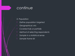 continue
2. Population
 Define population targeted
 Geographical, etc
 Covered fully or partially
 Method of selecting respondents
 Sample in a statistical sense
 Sample frame list
 