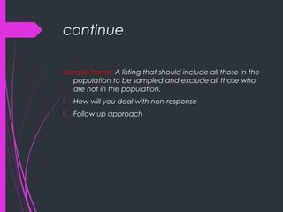 continue
Sample frame: A listing that should include all those in the
population to be sampled and exclude all those who
are not in the population.
 How will you deal with non-response
 Follow up approach
 