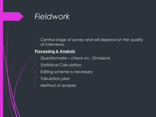 Fieldwork
 Central stage of survey and will depend on the quality
of interviews.
Processing & Analysis
 Questionnaire – check on : Omissions
 Statistical Calculation
 Editing scheme is necessary
 Tabulation plan
 Method of analysis
 