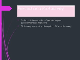 Pre-test and Pilot Survey
 To find out the re-action of people to your
questionnaires or interviews
 Pilot survey – a small scale replica of the main survey
 