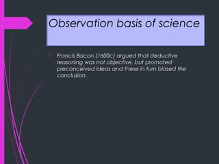 Observation basis of science
 Francis Bacon (1600c) argued that deductive
reasoning was not objective, but promoted
preconceived ideas and these in turn biased the
conclusion.
 