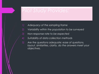 Pilot Study Provides:
1) Adequacy of the sampling frame
2) Variability within the population to be surveyed
3) Non-response rate to be expected
4) Suitability of data collection methods
5) Are the questions adequate: ease of questions,
layout, similarities, clarity, do the answers meet your
objectives.
 