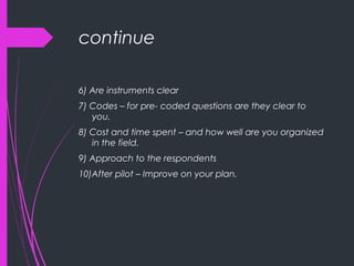 continue
6) Are instruments clear
7) Codes – for pre- coded questions are they clear to
you.
8) Cost and time spent – and how well are you organized
in the field.
9) Approach to the respondents
10)After pilot – Improve on your plan.
 