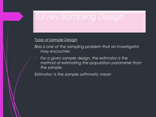 Survey Sampling Design
Type of sample Design
Bias is one of the sampling problem that an investigator
may encounter.
 For a given sample design, the estimator is the
method of estimating the population parameter from
the sample.
Estimator: Is the sample arithmetic mean
 