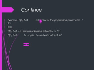 Continue
 Example: E(b) hat estimator of the population parameter “
b”.
 Bias
 E(b) hat = b ; implies unbiased estimator of ‘b’
 E(b) hat b; implies biased estimator of ‘b’
 