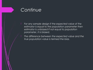 Continue
 For any sample design if the expected value of the
estimator is equal to the population parameter then
estimator is unbiased if not equal to population
parameter, it is biased.
 The difference between the expected value and the
true population value is termed the bias.
 
