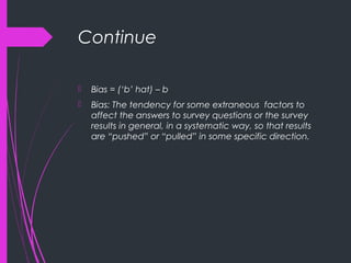Continue
 Bias = (‘b’ hat) – b
 Bias: The tendency for some extraneous factors to
affect the answers to survey questions or the survey
results in general, in a systematic way, so that results
are “pushed” or “pulled” in some specific direction.
 