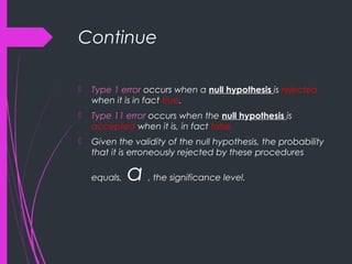 Continue
 Type 1 error occurs when a null hypothesis is rejected
when it is in fact true.
 Type 11 error occurs when the null hypothesis is
accepted when it is, in fact false.
 Given the validity of the null hypothesis, the probability
that it is erroneously rejected by these procedures
equals, α , the significance level.
 