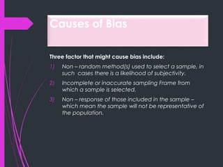 Causes of Bias
Three factor that might cause bias include:
1) Non – random method(s) used to select a sample, in
such cases there is a likelihood of subjectivity.
2) Incomplete or inaccurate sampling Frame from
which a sample is selected.
3) Non – response of those included in the sample –
which mean the sample will not be representative of
the population.
 