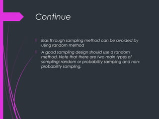 Continue
 Bias through sampling method can be avoided by
using random method
 A good sampling design should use a random
method. Note that there are two main types of
sampling: random or probability sampling and non-
probability sampling.
 
