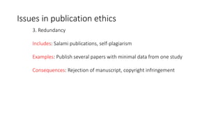 3. Redundancy
Includes: Salami publications, self-plagiarism
Examples: Publish several papers with minimal data from one study
Consequences: Rejection of manuscript, copyright infringement
Issues in publication ethics
 