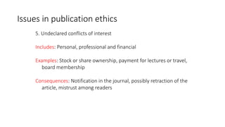 5. Undeclared conflicts of interest
Includes: Personal, professional and financial
Examples: Stock or share ownership, payment for lectures or travel,
board membership
Consequences: Notification in the journal, possibly retraction of the
article, mistrust among readers
Issues in publication ethics
 
