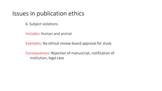 6. Subject violations
Includes: Human and animal
Examples: No ethical review board approval for study
Consequences: Rejection of manuscript, notification of
institution, legal case
Issues in publication ethics
 