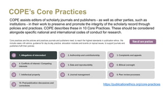COPE assists editors of scholarly journals and publishers - as well as other parties, such as
institutions - in their work to preserve and promote the integrity of the scholarly record through
policies and practices. COPE describes these in 10 Core Practices. These should be considered
alongside specific national and international codes of conduct for research.
COPE’s Core Practices
https://publicationethics.org/core-practices
 